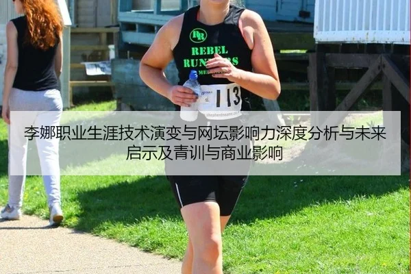 李娜职业生涯技术演变与网坛影响力深度分析与未来启示及青训与商业影响