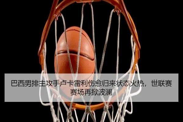 巴西男排主攻手卢卡雷利伤愈归来状态火热，世联赛赛场再掀波澜